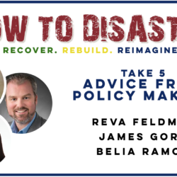 How to Disaster podcast: Take 5—Advice from Policy Makers Reva Feldman, James Gore, and Belia Ramos on topics like the rebuild permit process, with their photos featured.