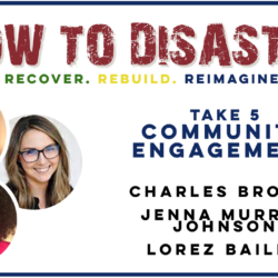 How to Disaster: Take 5- Community Engagement. Featuring Charles Brooks, Jenna Murray Johnson, and Lorez Bailey discussing strategies to rebuild, secure permits, and strengthen your community after disaster.